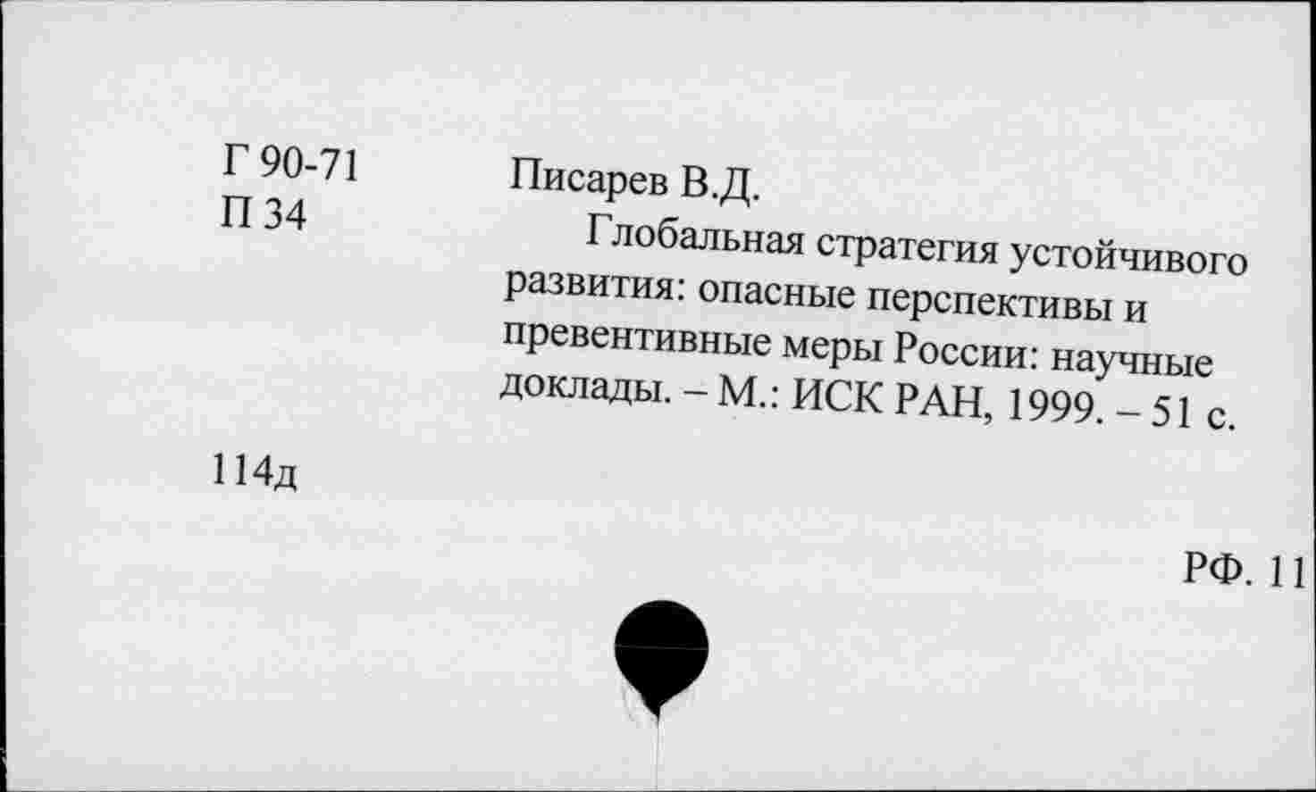 ﻿Г 90-71	Писарев В.Д.
П 34	Глобальная стратегия устойчивого
развития: опасные перспективы и превентивные меры России: научные доклады. - М.: ИСК РАН, 1999. - 51 с.
114д
РФ. 11
